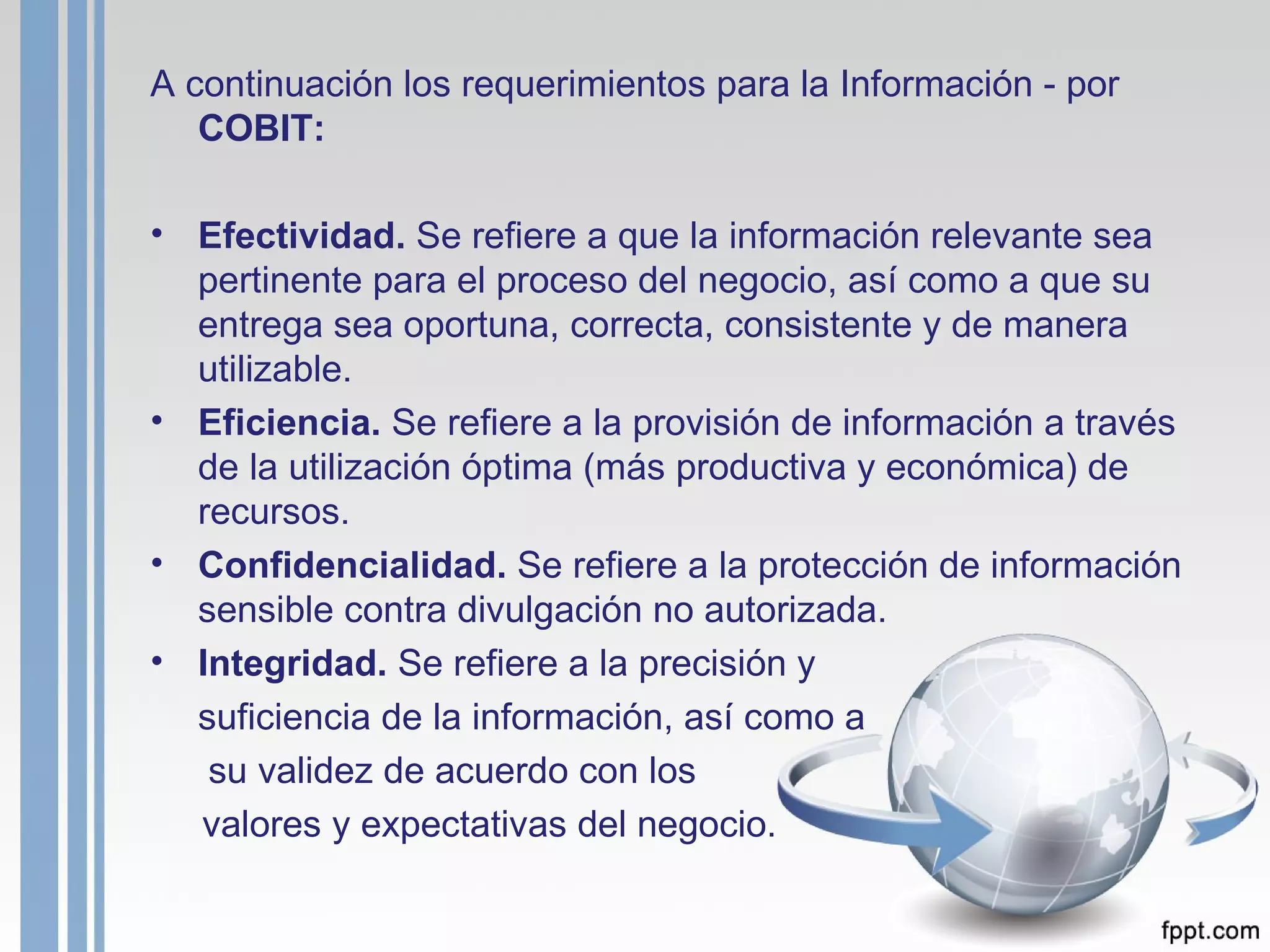 A continuación los requerimientos para la Información - por  COBIT: Efectividad.  Se refiere a que la información relevante sea pertinente para el proceso del negocio, así como a que su entrega sea oportuna, correcta, consistente y de manera utilizable. Eficiencia.  Se refiere a la provisión de información a través de la utilización óptima (más productiva y económica) de recursos. Confidencialidad.  Se refiere a la protección de información sensible contra divulgación no autorizada. Integridad.  Se refiere a la precisión y  suficiencia de la información, así como a   su validez de acuerdo con los  valores y expectativas del negocio. 