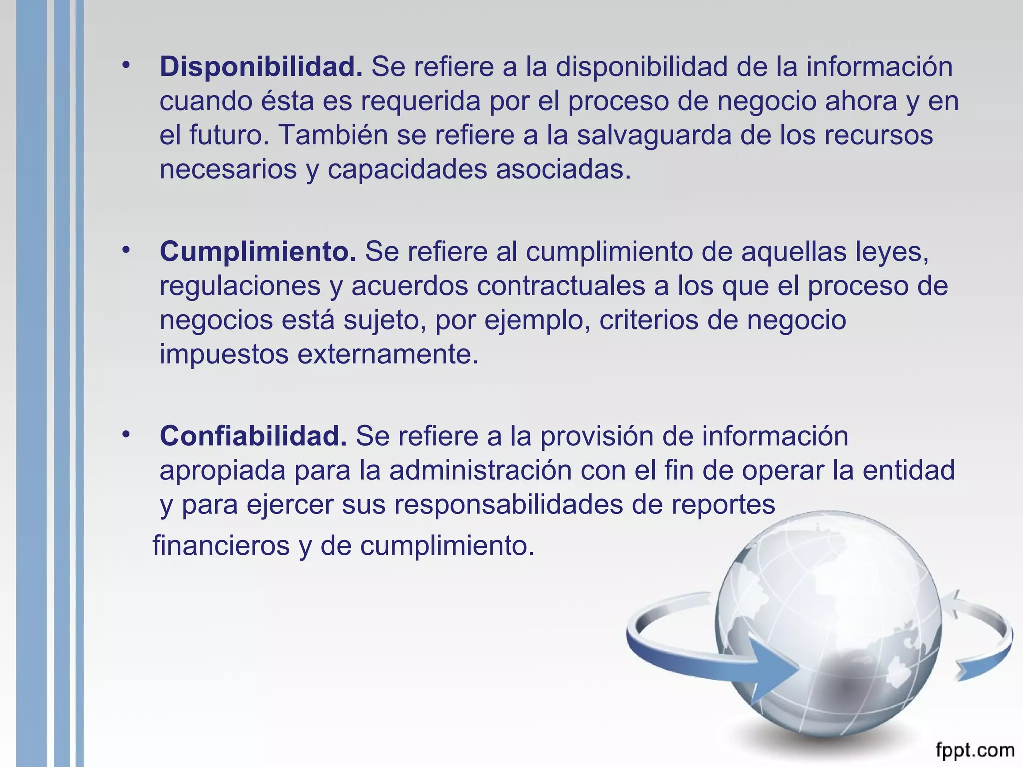 Disponibilidad.  Se refiere a la disponibilidad de la información cuando ésta es requerida por el proceso de negocio ahora y en el futuro. También se refiere a la salvaguarda de los recursos necesarios y capacidades asociadas. Cumplimiento.  Se refiere al cumplimiento de aquellas leyes, regulaciones y acuerdos contractuales a los que el proceso de negocios está sujeto, por ejemplo, criterios de negocio impuestos externamente. Confiabilidad.  Se refiere a la provisión de información apropiada para la administración con el fin de operar la entidad y para ejercer sus responsabilidades de reportes financieros y de cumplimiento. 