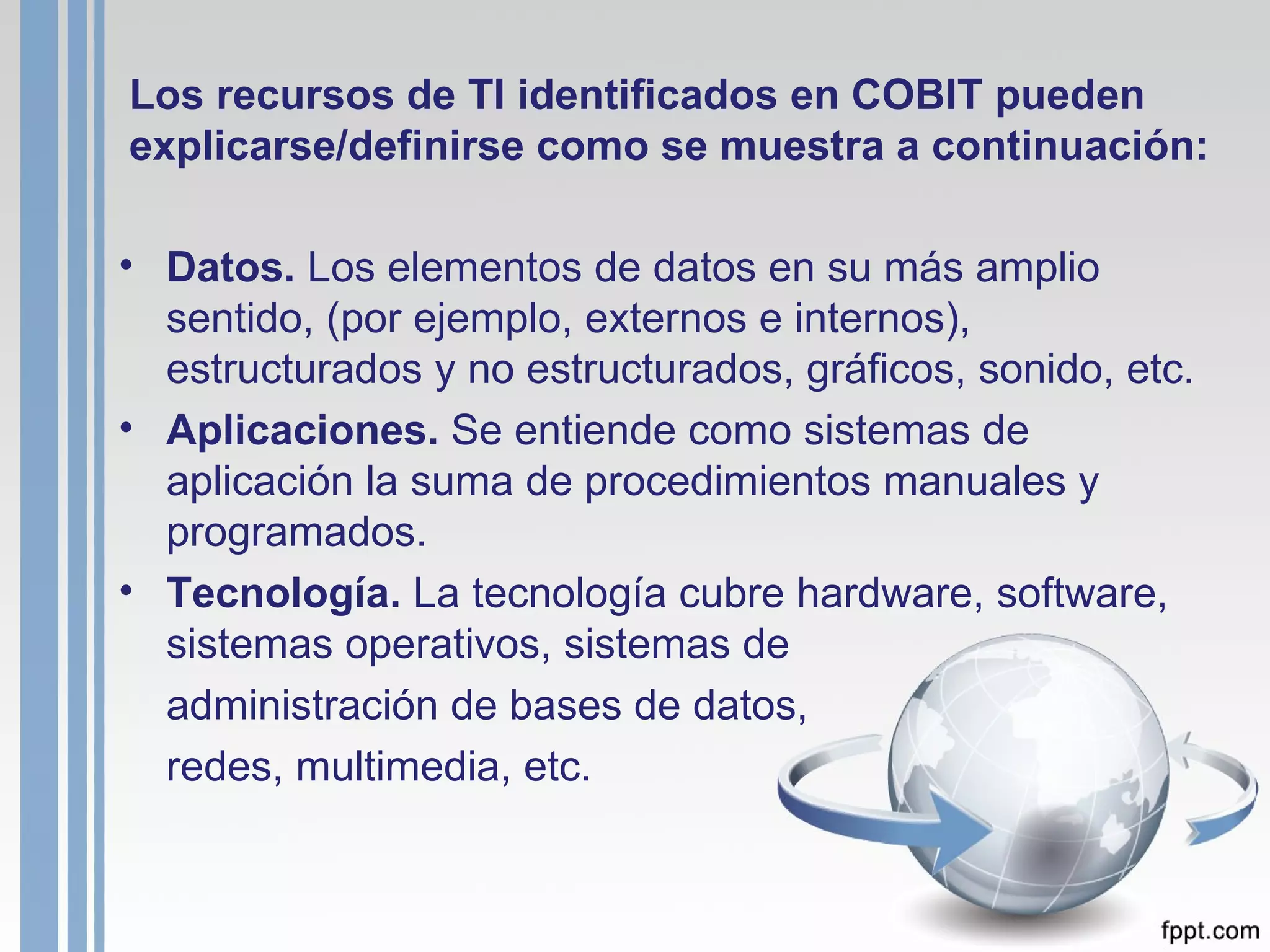 Los recursos de TI identificados en COBIT pueden explicarse/definirse como se muestra a continuación: Datos.  Los elementos de datos en su más amplio sentido, (por ejemplo, externos e internos), estructurados y no estructurados, gráficos, sonido, etc. Aplicaciones.  Se entiende como sistemas de aplicación la suma de procedimientos manuales y programados. Tecnología.  La tecnología cubre hardware, software, sistemas operativos, sistemas de  administración de bases de datos,  redes, multimedia, etc. 