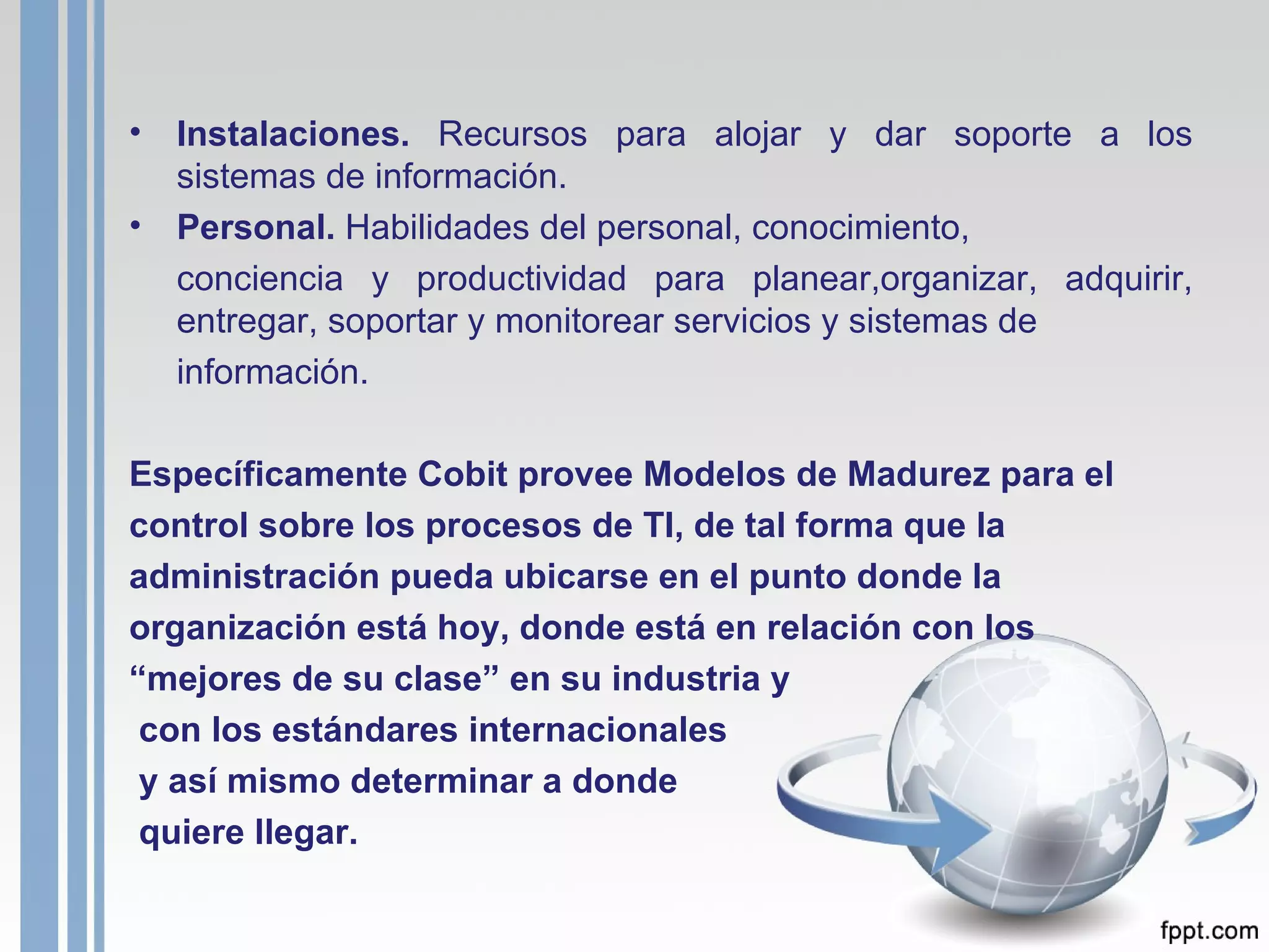Instalaciones.  Recursos para alojar y dar soporte a los sistemas de información. Personal.  Habilidades del personal, conocimiento, conciencia y productividad para planear,organizar, adquirir, entregar, soportar y monitorear servicios y sistemas de  información. Específicamente Cobit provee Modelos de Madurez para el control sobre los procesos de TI, de tal forma que la administración pueda ubicarse en el punto donde la organización está hoy, donde está en relación con los “ mejores de su clase” en su industria y con los estándares internacionales y así mismo determinar a donde quiere llegar.   