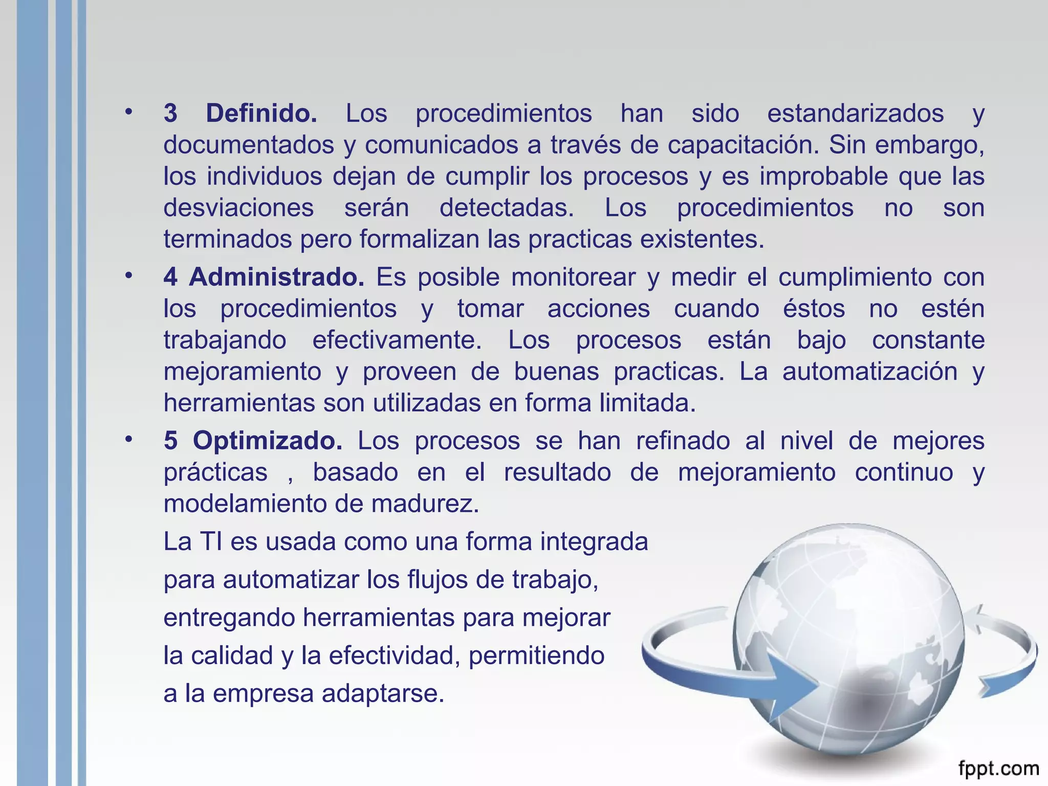3 Definido.  Los procedimientos han sido estandarizados y documentados y comunicados a través de capacitación. Sin embargo, los individuos dejan de cumplir los procesos y es improbable que las desviaciones serán detectadas. Los procedimientos no son terminados pero formalizan las practicas existentes. 4 Administrado.  Es posible monitorear y medir el cumplimiento con los procedimientos y tomar acciones cuando éstos no estén trabajando efectivamente. Los procesos están bajo constante mejoramiento y proveen de buenas practicas.  La automatización y herramientas son utilizadas en forma limitada. 5 Optimizado.  Los procesos se han refinado al nivel de mejores prácticas , basado en el resultado de mejoramiento continuo y modelamiento de madurez.  La TI es usada como una forma integrada para automatizar los flujos de trabajo,  entregando herramientas para mejorar la calidad y la efectividad, permitiendo  a la empresa adaptarse.  