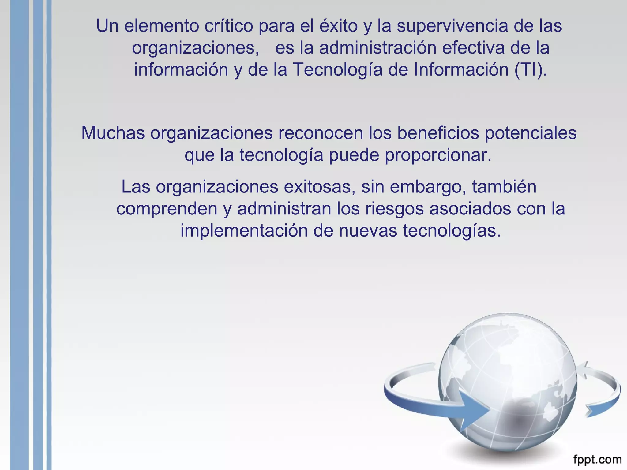 Un elemento crítico para el éxito y la supervivencia de las organizaciones,  es la administración efectiva de la información y de la Tecnología de Información (TI). Muchas organizaciones reconocen los beneficios potenciales que la tecnología puede proporcionar.  Las organizaciones exitosas, sin embargo, también comprenden y administran los riesgos asociados con la implementación de nuevas tecnologías. 