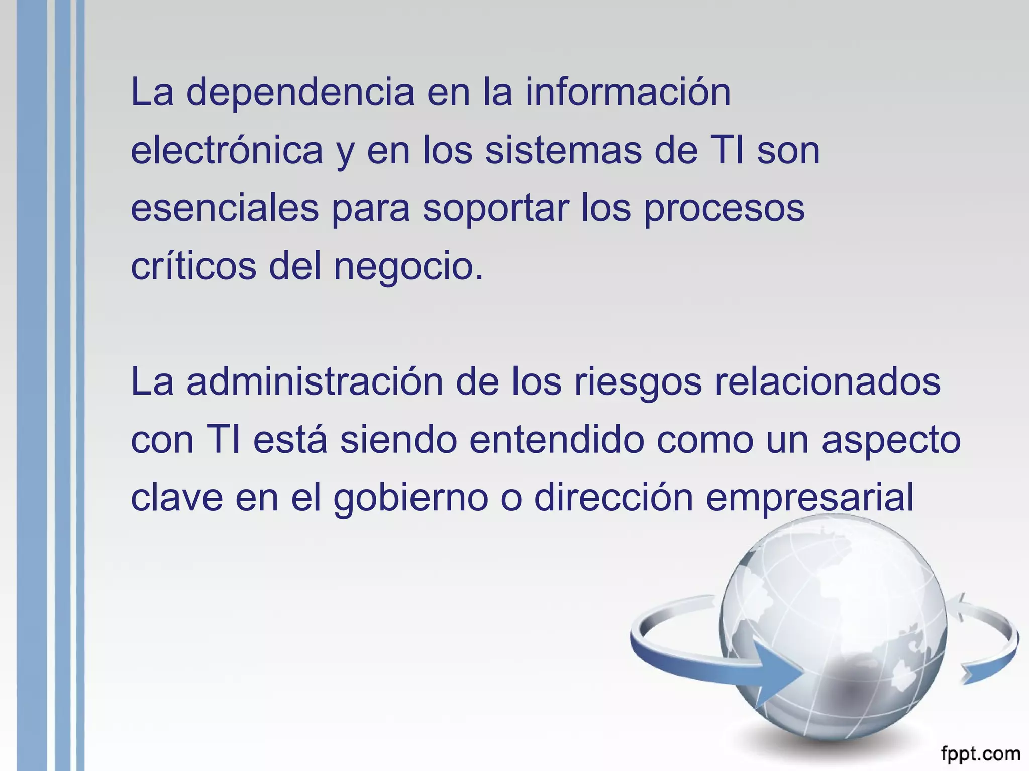 La dependencia en la información electrónica y en los sistemas de TI son esenciales para soportar los procesos críticos del negocio. La administración de los riesgos relacionados con TI está siendo entendido como un aspecto clave en el gobierno o dirección empresarial   