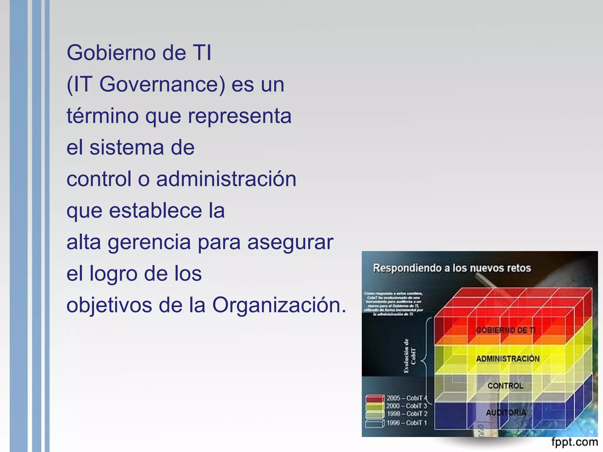 Gobierno de TI  (IT Governance) es un término que representa  el sistema de control o administración  que establece la alta gerencia para asegurar  el logro de los objetivos de la Organización. 