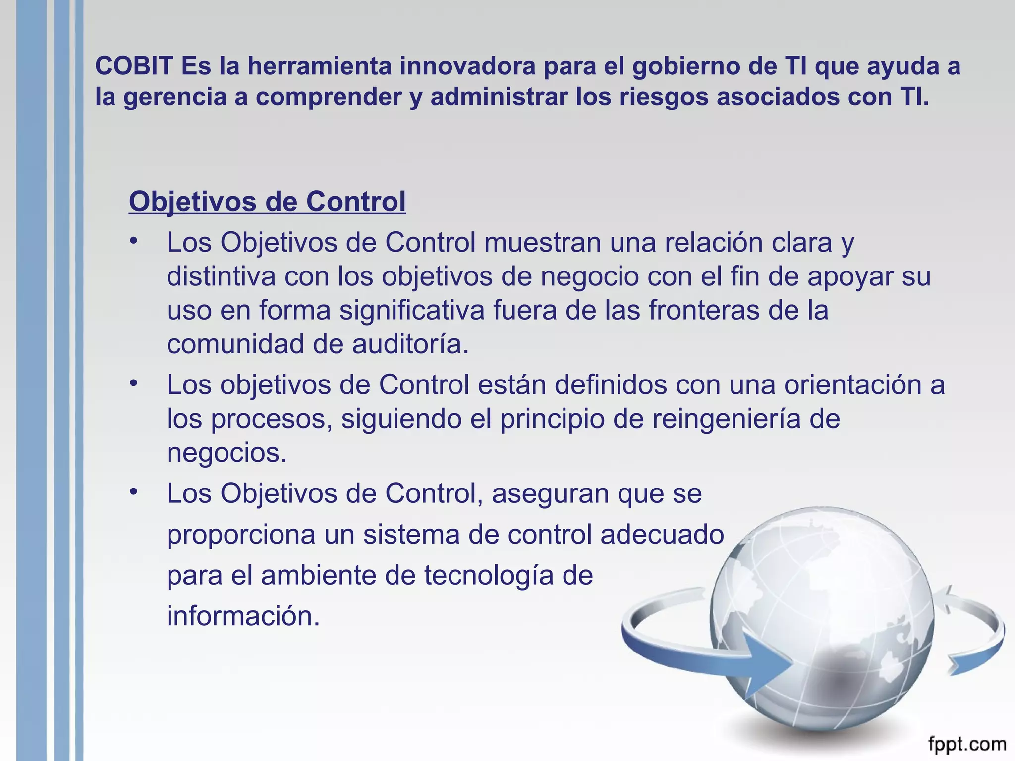 COBIT Es la herramienta innovadora para el gobierno de TI que ayuda a la gerencia a comprender y administrar los riesgos asociados con TI. Objetivos de Control Los Objetivos de Control muestran una relación clara y distintiva con los objetivos de negocio con el fin de apoyar su uso en forma significativa fuera de las fronteras de la comunidad de auditoría.  Los objetivos de Control están definidos con una orientación a los procesos, siguiendo el principio de reingeniería de negocios. Los Objetivos de Control, aseguran que se proporciona un sistema de control adecuado  para el ambiente de tecnología de información .   