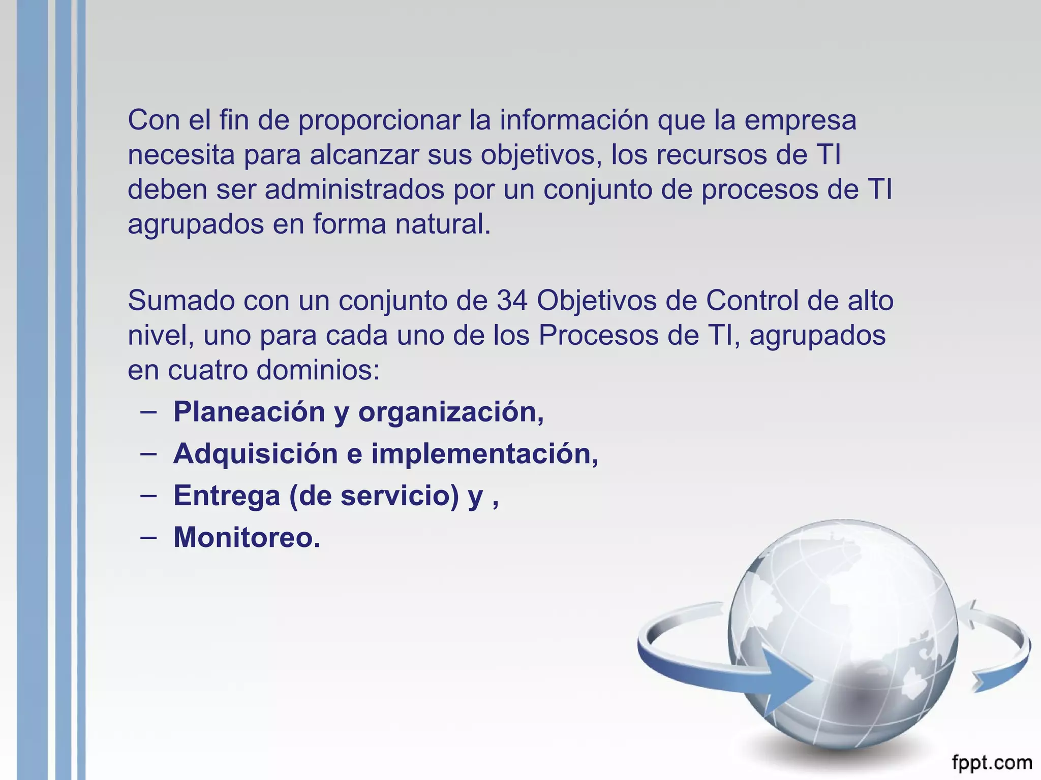 Con el fin de proporcionar la información que la empresa necesita para alcanzar sus objetivos, los recursos de TI deben ser administrados por un conjunto de procesos de TI agrupados en forma natural. Sumado con un conjunto de 34 Objetivos de Control de alto nivel, uno para cada uno de los Procesos de TI, agrupados en cuatro dominios:  Planeación y organización, Adquisición e implementación,  Entrega (de servicio) y , Monitoreo.  