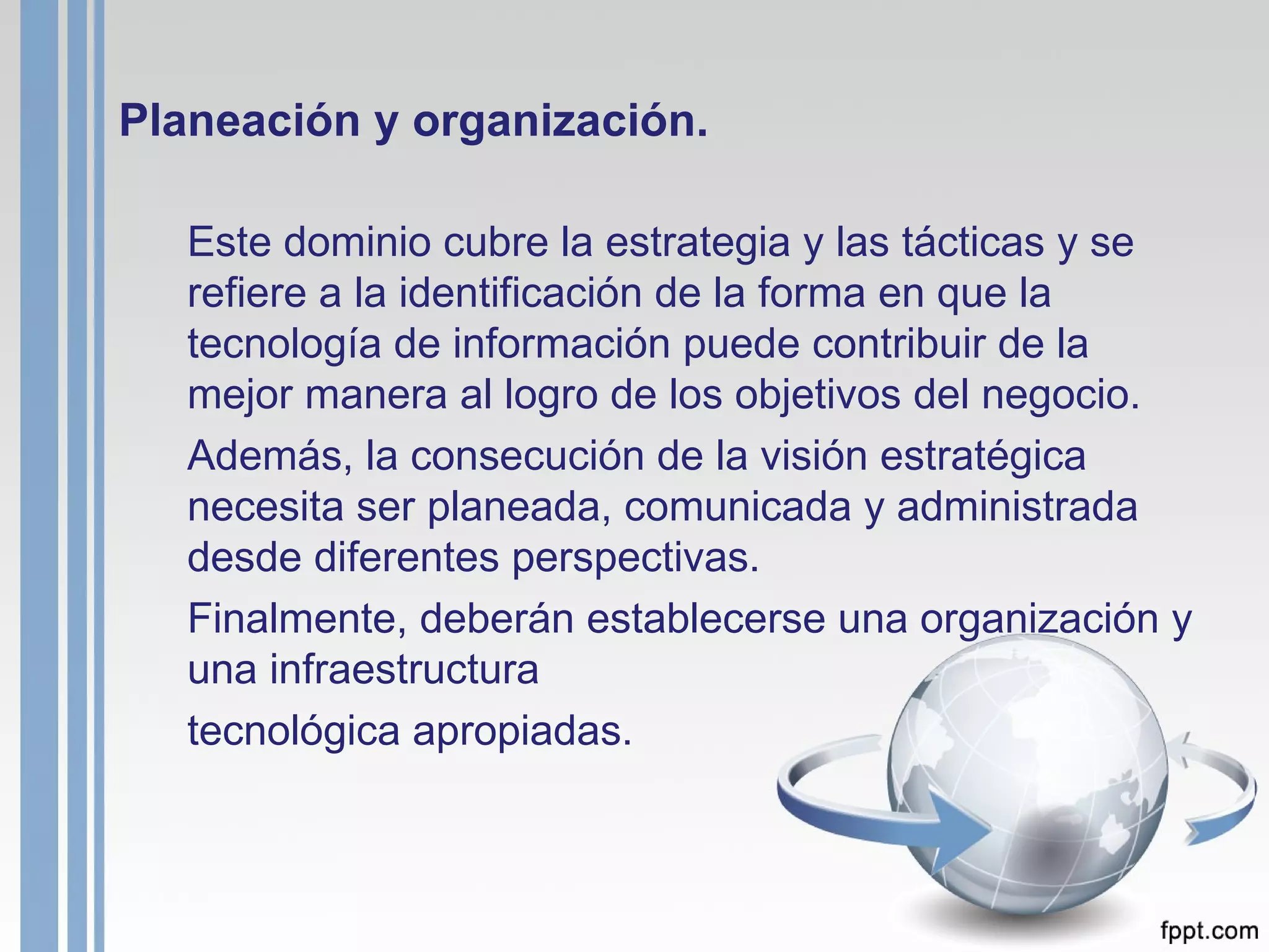 Planeación y organización. Este dominio cubre la estrategia y las tácticas y se refiere a la identificación de la forma en que la tecnología de información puede contribuir de la mejor manera al logro de los objetivos del negocio. Además, la consecución de la visión estratégica necesita ser planeada, comunicada y administrada desde diferentes perspectivas.  Finalmente, deberán establecerse una organización y una infraestructura tecnológica apropiadas. 