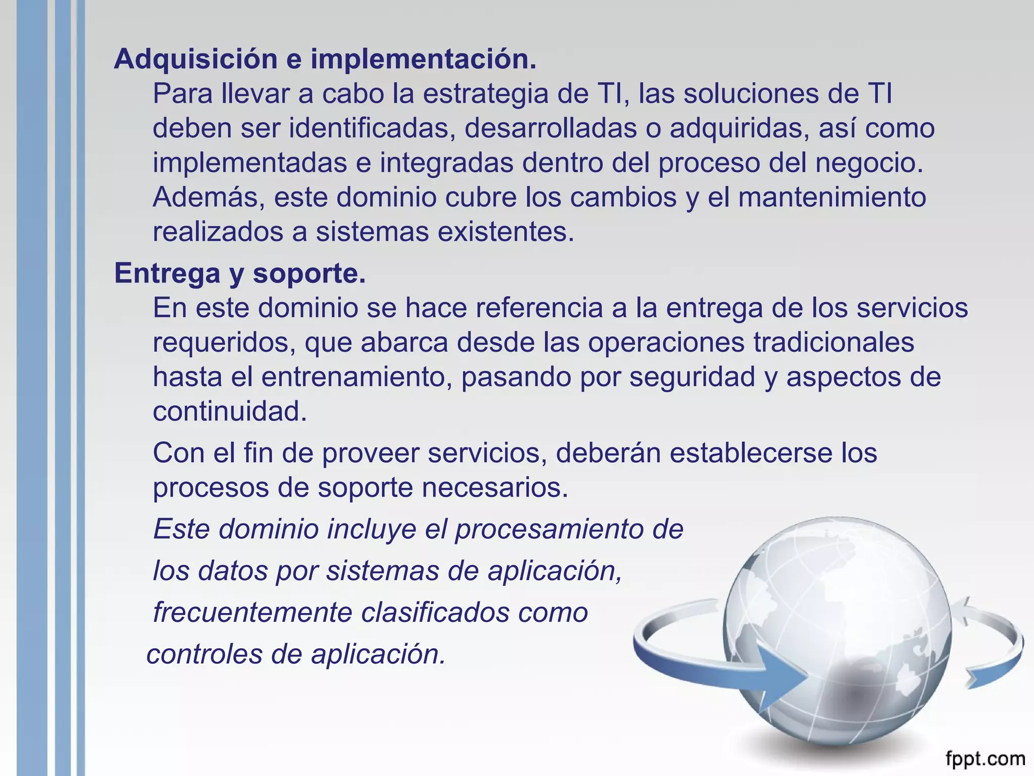 Adquisición e implementación. Para llevar a cabo la estrategia de TI, las soluciones de TI deben ser identificadas, desarrolladas o adquiridas, así como implementadas e integradas dentro del proceso del negocio. Además, este dominio cubre los cambios y el mantenimiento realizados a sistemas existentes. Entrega y soporte. En este dominio se hace referencia a la entrega de los servicios requeridos, que abarca desde las operaciones tradicionales hasta el entrenamiento, pasando por seguridad y aspectos de continuidad.  Con el fin de proveer servicios, deberán establecerse los procesos de soporte necesarios.  Este dominio incluye el procesamiento de los datos por sistemas de aplicación,  frecuentemente clasificados como controles de aplicación.   