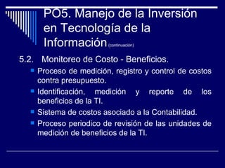 PO5. Manejo de la Inversión en Tecnología de la Información  (continuación) <ul><li>5.2. Monitoreo de Costo - Beneficios. ...