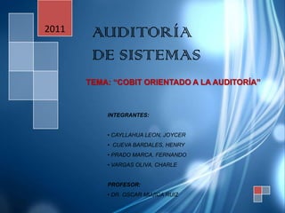 2011    AUDITORÍA
        DE SISTEMAS
       TEMA: “COBIT ORIENTADO A LA AUDITORÍA”



           INTEGRANTES:


           • CAYLLAHUA LEON, JOYCER
           • CUEVA BARDALES, HENRY
           • PRADO MARCA, FERNANDO
           • VARGAS OLIVA, CHARLE


           PROFESOR:
           • DR. OSCAR MUJICA RUIZ
 