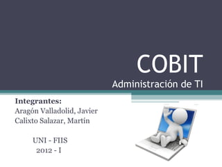 COBIT
                            Administración de TI
Integrantes:
Aragón Valladolid, Javier
Calixto Salazar, Martín

     UNI - FIIS
      2012 - I
 