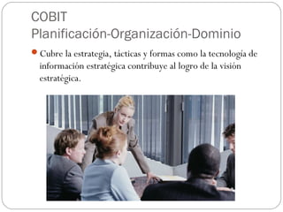 COBIT
Planificación-Organización-Dominio
Cubre la estrategia, tácticas y formas como la tecnología de
  información estratégica contribuye al logro de la visión
  estratégica.
 