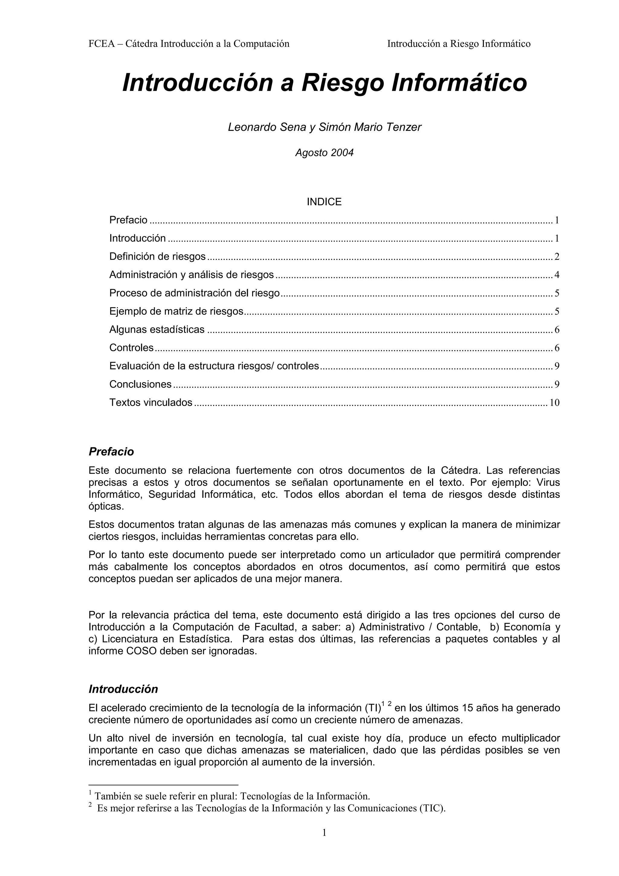 FCEA – Cátedra Introducción a la Computación                                                                Introducción a Riesgo Informático



           Introducción a Riesgo Informático
                                                  Leonardo Sena y Simón Mario Tenzer

                                                                           Agosto 2004



                                                                               INDICE
       Prefacio .......................................................................................................................................................... 1
       Introducción ................................................................................................................................................... 1
       Definición de riesgos .................................................................................................................................... 2
       Administración y análisis de riesgos .......................................................................................................... 4
       Proceso de administración del riesgo........................................................................................................ 5
       Ejemplo de matriz de riesgos...................................................................................................................... 5
       Algunas estadísticas .................................................................................................................................... 6
       Controles........................................................................................................................................................ 6
       Evaluación de la estructura riesgos/ controles......................................................................................... 9
       Conclusiones ................................................................................................................................................. 9
       Textos vinculados ....................................................................................................................................... 10



Prefacio
Este documento se relaciona fuertemente con otros documentos de la Cátedra. Las referencias
precisas a estos y otros documentos se señalan oportunamente en el texto. Por ejemplo: Virus
Informático, Seguridad Informática, etc. Todos ellos abordan el tema de riesgos desde distintas
ópticas.
Estos documentos tratan algunas de las amenazas más comunes y explican la manera de minimizar
ciertos riesgos, incluidas herramientas concretas para ello.
Por lo tanto este documento puede ser interpretado como un articulador que permitirá comprender
más cabalmente los conceptos abordados en otros documentos, así como permitirá que estos
conceptos puedan ser aplicados de una mejor manera.


Por la relevancia práctica del tema, este documento está dirigido a las tres opciones del curso de
Introducción a la Computación de Facultad, a saber: a) Administrativo / Contable, b) Economía y
c) Licenciatura en Estadística. Para estas dos últimas, las referencias a paquetes contables y al
informe COSO deben ser ignoradas.


Introducción
                                                                                                          1 2
El acelerado crecimiento de la tecnología de la información (TI) en los últimos 15 años ha generado
creciente número de oportunidades así como un creciente número de amenazas.
Un alto nivel de inversión en tecnología, tal cual existe hoy día, produce un efecto multiplicador
importante en caso que dichas amenazas se materialicen, dado que las pérdidas posibles se ven
incrementadas en igual proporción al aumento de la inversión.

1
    También se suele referir en plural: Tecnologías de la Información.
2
    Es mejor referirse a las Tecnologías de la Información y las Comunicaciones (TIC).

                                                                                    1
 