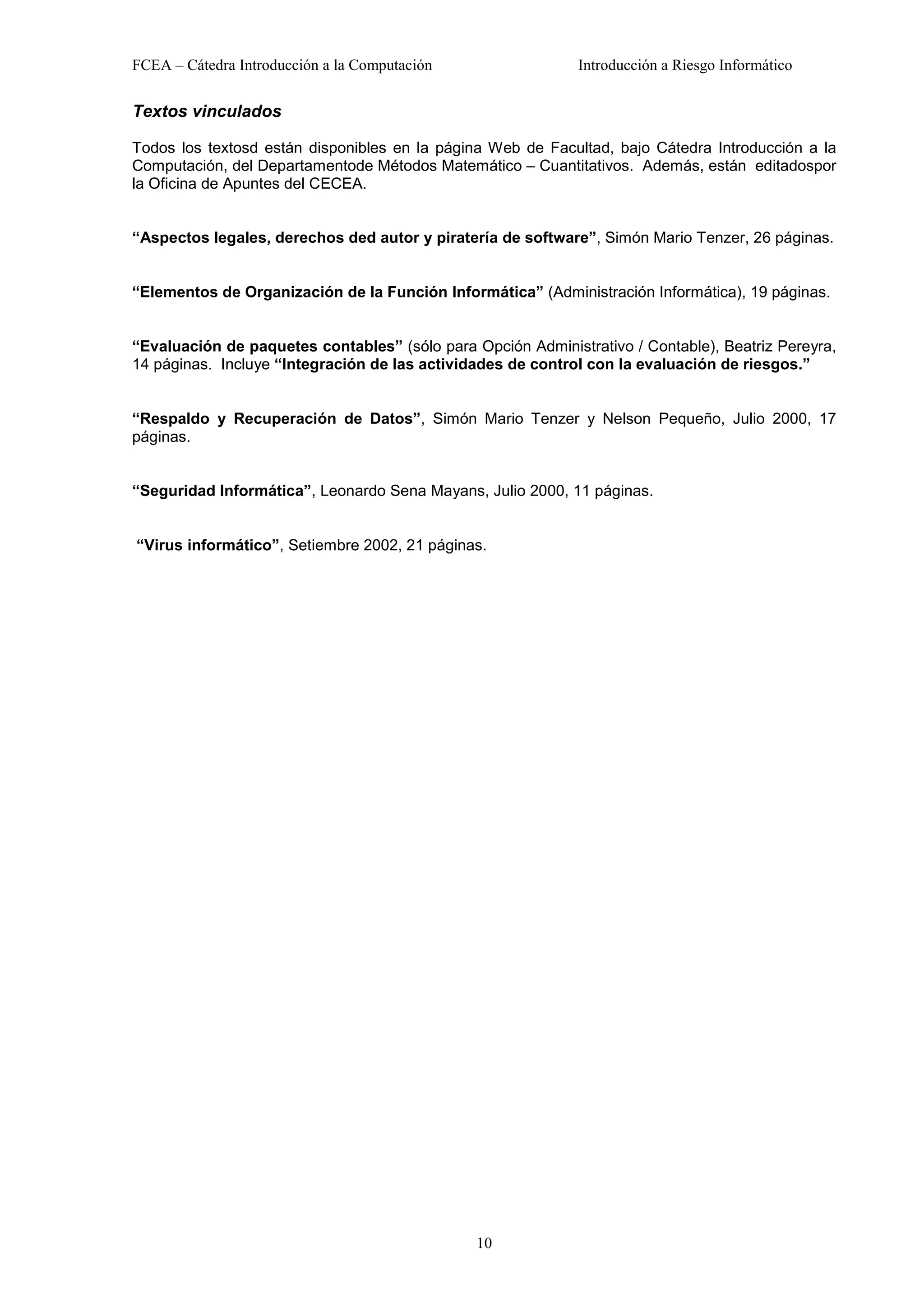 FCEA – Cátedra Introducción a la Computación                 Introducción a Riesgo Informático


Textos vinculados

Todos los textosd están disponibles en la página Web de Facultad, bajo Cátedra Introducción a la
Computación, del Departamentode Métodos Matemático – Cuantitativos. Además, están editadospor
la Oficina de Apuntes del CECEA.


“Aspectos legales, derechos ded autor y piratería de software”, Simón Mario Tenzer, 26 páginas.


“Elementos de Organización de la Función Informática” (Administración Informática), 19 páginas.


“Evaluación de paquetes contables” (sólo para Opción Administrativo / Contable), Beatriz Pereyra,
14 páginas. Incluye “Integración de las actividades de control con la evaluación de riesgos.”


“Respaldo y Recuperación de Datos”, Simón Mario Tenzer y Nelson Pequeño, Julio 2000, 17
páginas.


“Seguridad Informática”, Leonardo Sena Mayans, Julio 2000, 11 páginas.


“Virus informático”, Setiembre 2002, 21 páginas.




                                               10
 