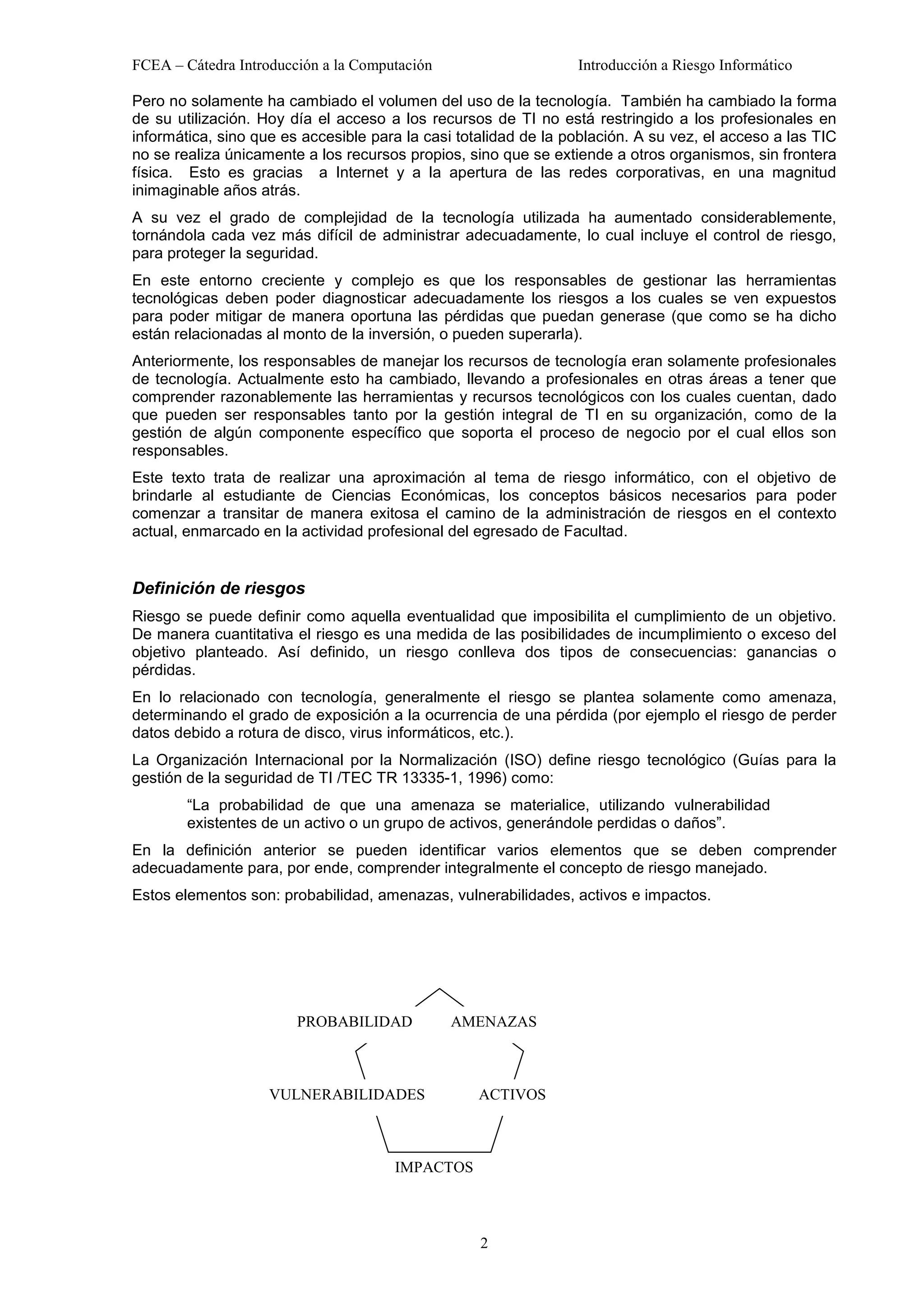 FCEA – Cátedra Introducción a la Computación                     Introducción a Riesgo Informático

Pero no solamente ha cambiado el volumen del uso de la tecnología. También ha cambiado la forma
de su utilización. Hoy día el acceso a los recursos de TI no está restringido a los profesionales en
informática, sino que es accesible para la casi totalidad de la población. A su vez, el acceso a las TIC
no se realiza únicamente a los recursos propios, sino que se extiende a otros organismos, sin frontera
física. Esto es gracias a Internet y a la apertura de las redes corporativas, en una magnitud
inimaginable años atrás.
A su vez el grado de complejidad de la tecnología utilizada ha aumentado considerablemente,
tornándola cada vez más difícil de administrar adecuadamente, lo cual incluye el control de riesgo,
para proteger la seguridad.
En este entorno creciente y complejo es que los responsables de gestionar las herramientas
tecnológicas deben poder diagnosticar adecuadamente los riesgos a los cuales se ven expuestos
para poder mitigar de manera oportuna las pérdidas que puedan generase (que como se ha dicho
están relacionadas al monto de la inversión, o pueden superarla).
Anteriormente, los responsables de manejar los recursos de tecnología eran solamente profesionales
de tecnología. Actualmente esto ha cambiado, llevando a profesionales en otras áreas a tener que
comprender razonablemente las herramientas y recursos tecnológicos con los cuales cuentan, dado
que pueden ser responsables tanto por la gestión integral de TI en su organización, como de la
gestión de algún componente específico que soporta el proceso de negocio por el cual ellos son
responsables.
Este texto trata de realizar una aproximación al tema de riesgo informático, con el objetivo de
brindarle al estudiante de Ciencias Económicas, los conceptos básicos necesarios para poder
comenzar a transitar de manera exitosa el camino de la administración de riesgos en el contexto
actual, enmarcado en la actividad profesional del egresado de Facultad.


Definición de riesgos
Riesgo se puede definir como aquella eventualidad que imposibilita el cumplimiento de un objetivo.
De manera cuantitativa el riesgo es una medida de las posibilidades de incumplimiento o exceso del
objetivo planteado. Así definido, un riesgo conlleva dos tipos de consecuencias: ganancias o
pérdidas.
En lo relacionado con tecnología, generalmente el riesgo se plantea solamente como amenaza,
determinando el grado de exposición a la ocurrencia de una pérdida (por ejemplo el riesgo de perder
datos debido a rotura de disco, virus informáticos, etc.).
La Organización Internacional por la Normalización (ISO) define riesgo tecnológico (Guías para la
gestión de la seguridad de TI /TEC TR 13335-1, 1996) como:
        “La probabilidad de que una amenaza se materialice, utilizando vulnerabilidad
        existentes de un activo o un grupo de activos, generándole perdidas o daños”.
En la definición anterior se pueden identificar varios elementos que se deben comprender
adecuadamente para, por ende, comprender integralmente el concepto de riesgo manejado.
Estos elementos son: probabilidad, amenazas, vulnerabilidades, activos e impactos.




                        PROBABILIDAD           AMENAZAS



                    VULNERABILIDADES               ACTIVOS



                                      IMPACTOS



                                                   2
 