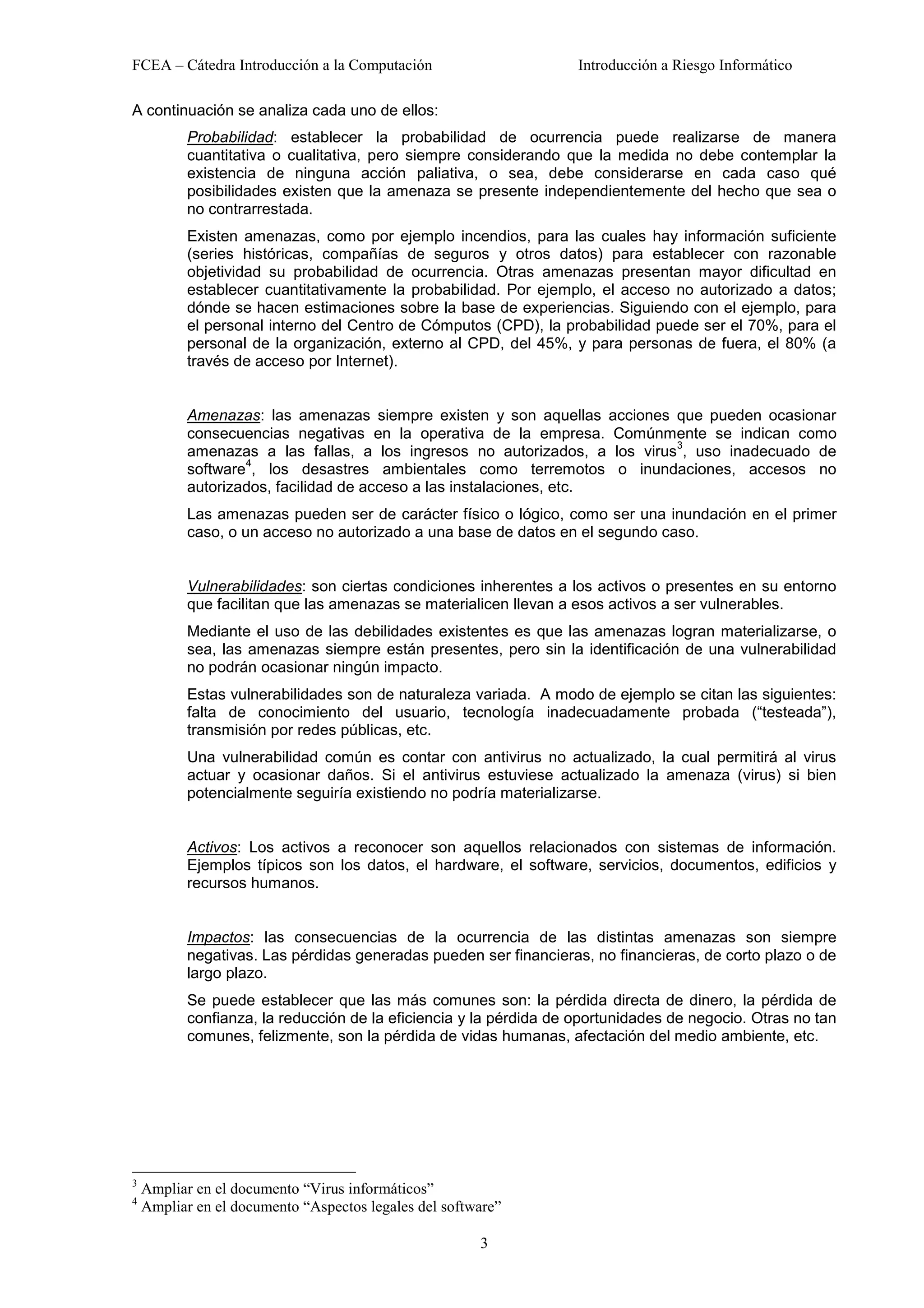 FCEA – Cátedra Introducción a la Computación                        Introducción a Riesgo Informático

A continuación se analiza cada uno de ellos:
           Probabilidad: establecer la probabilidad de ocurrencia puede realizarse de manera
           cuantitativa o cualitativa, pero siempre considerando que la medida no debe contemplar la
           existencia de ninguna acción paliativa, o sea, debe considerarse en cada caso qué
           posibilidades existen que la amenaza se presente independientemente del hecho que sea o
           no contrarrestada.
           Existen amenazas, como por ejemplo incendios, para las cuales hay información suficiente
           (series históricas, compañías de seguros y otros datos) para establecer con razonable
           objetividad su probabilidad de ocurrencia. Otras amenazas presentan mayor dificultad en
           establecer cuantitativamente la probabilidad. Por ejemplo, el acceso no autorizado a datos;
           dónde se hacen estimaciones sobre la base de experiencias. Siguiendo con el ejemplo, para
           el personal interno del Centro de Cómputos (CPD), la probabilidad puede ser el 70%, para el
           personal de la organización, externo al CPD, del 45%, y para personas de fuera, el 80% (a
           través de acceso por Internet).


           Amenazas: las amenazas siempre existen y son aquellas acciones que pueden ocasionar
           consecuencias negativas en la operativa de la empresa. Comúnmente se indican como
                                                                            3
           amenazas a las fallas, a los ingresos no autorizados, a los virus , uso inadecuado de
                   4
           software , los desastres ambientales como terremotos o inundaciones, accesos no
           autorizados, facilidad de acceso a las instalaciones, etc.
           Las amenazas pueden ser de carácter físico o lógico, como ser una inundación en el primer
           caso, o un acceso no autorizado a una base de datos en el segundo caso.


           Vulnerabilidades: son ciertas condiciones inherentes a los activos o presentes en su entorno
           que facilitan que las amenazas se materialicen llevan a esos activos a ser vulnerables.
           Mediante el uso de las debilidades existentes es que las amenazas logran materializarse, o
           sea, las amenazas siempre están presentes, pero sin la identificación de una vulnerabilidad
           no podrán ocasionar ningún impacto.
           Estas vulnerabilidades son de naturaleza variada. A modo de ejemplo se citan las siguientes:
           falta de conocimiento del usuario, tecnología inadecuadamente probada (“testeada”),
           transmisión por redes públicas, etc.
           Una vulnerabilidad común es contar con antivirus no actualizado, la cual permitirá al virus
           actuar y ocasionar daños. Si el antivirus estuviese actualizado la amenaza (virus) si bien
           potencialmente seguiría existiendo no podría materializarse.


           Activos: Los activos a reconocer son aquellos relacionados con sistemas de información.
           Ejemplos típicos son los datos, el hardware, el software, servicios, documentos, edificios y
           recursos humanos.


           Impactos: las consecuencias de la ocurrencia de las distintas amenazas son siempre
           negativas. Las pérdidas generadas pueden ser financieras, no financieras, de corto plazo o de
           largo plazo.
           Se puede establecer que las más comunes son: la pérdida directa de dinero, la pérdida de
           confianza, la reducción de la eficiencia y la pérdida de oportunidades de negocio. Otras no tan
           comunes, felizmente, son la pérdida de vidas humanas, afectación del medio ambiente, etc.




3
    Ampliar en el documento “Virus informáticos”
4
    Ampliar en el documento “Aspectos legales del software”

                                                       3
 