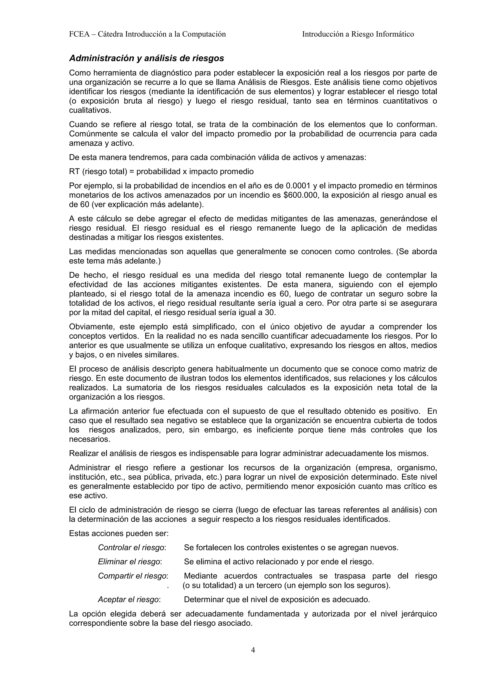 FCEA – Cátedra Introducción a la Computación                      Introducción a Riesgo Informático


Administración y análisis de riesgos
Como herramienta de diagnóstico para poder establecer la exposición real a los riesgos por parte de
una organización se recurre a lo que se llama Análisis de Riesgos. Este análisis tiene como objetivos
identificar los riesgos (mediante la identificación de sus elementos) y lograr establecer el riesgo total
(o exposición bruta al riesgo) y luego el riesgo residual, tanto sea en términos cuantitativos o
cualitativos.
Cuando se refiere al riesgo total, se trata de la combinación de los elementos que lo conforman.
Comúnmente se calcula el valor del impacto promedio por la probabilidad de ocurrencia para cada
amenaza y activo.
De esta manera tendremos, para cada combinación válida de activos y amenazas:
RT (riesgo total) = probabilidad x impacto promedio
Por ejemplo, si la probabilidad de incendios en el año es de 0.0001 y el impacto promedio en términos
monetarios de los activos amenazados por un incendio es $600.000, la exposición al riesgo anual es
de 60 (ver explicación más adelante).
A este cálculo se debe agregar el efecto de medidas mitigantes de las amenazas, generándose el
riesgo residual. El riesgo residual es el riesgo remanente luego de la aplicación de medidas
destinadas a mitigar los riesgos existentes.
Las medidas mencionadas son aquellas que generalmente se conocen como controles. (Se aborda
este tema más adelante.)
De hecho, el riesgo residual es una medida del riesgo total remanente luego de contemplar la
efectividad de las acciones mitigantes existentes. De esta manera, siguiendo con el ejemplo
planteado, si el riesgo total de la amenaza incendio es 60, luego de contratar un seguro sobre la
totalidad de los activos, el riego residual resultante sería igual a cero. Por otra parte si se asegurara
por la mitad del capital, el riesgo residual sería igual a 30.
Obviamente, este ejemplo está simplificado, con el único objetivo de ayudar a comprender los
conceptos vertidos. En la realidad no es nada sencillo cuantificar adecuadamente los riesgos. Por lo
anterior es que usualmente se utiliza un enfoque cualitativo, expresando los riesgos en altos, medios
y bajos, o en niveles similares.
El proceso de análisis descripto genera habitualmente un documento que se conoce como matriz de
riesgo. En este documento de ilustran todos los elementos identificados, sus relaciones y los cálculos
realizados. La sumatoria de los riesgos residuales calculados es la exposición neta total de la
organización a los riesgos.
La afirmación anterior fue efectuada con el supuesto de que el resultado obtenido es positivo. En
caso que el resultado sea negativo se establece que la organización se encuentra cubierta de todos
los riesgos analizados, pero, sin embargo, es ineficiente porque tiene más controles que los
necesarios.
Realizar el análisis de riesgos es indispensable para lograr administrar adecuadamente los mismos.
Administrar el riesgo refiere a gestionar los recursos de la organización (empresa, organismo,
institución, etc., sea pública, privada, etc.) para lograr un nivel de exposición determinado. Este nivel
es generalmente establecido por tipo de activo, permitiendo menor exposición cuanto mas crítico es
ese activo.
El ciclo de administración de riesgo se cierra (luego de efectuar las tareas referentes al análisis) con
la determinación de las acciones a seguir respecto a los riesgos residuales identificados.
Estas acciones pueden ser:
        Controlar el riesgo:    Se fortalecen los controles existentes o se agregan nuevos.
        Eliminar el riesgo:     Se elimina el activo relacionado y por ende el riesgo.
        Compartir el riesgo:     Mediante acuerdos contractuales se traspasa parte del riesgo
                           .    (o su totalidad) a un tercero (un ejemplo son los seguros).
        Aceptar el riesgo:      Determinar que el nivel de exposición es adecuado.
La opción elegida deberá ser adecuadamente fundamentada y autorizada por el nivel jerárquico
correspondiente sobre la base del riesgo asociado.


                                                   4
 