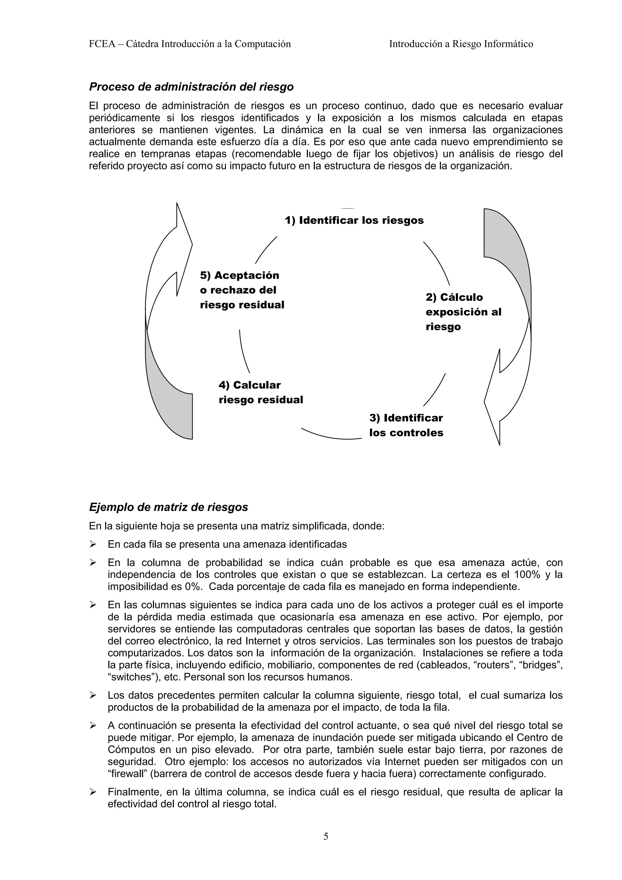 FCEA – Cátedra Introducción a la Computación                       Introducción a Riesgo Informático



Proceso de administración del riesgo
El proceso de administración de riesgos es un proceso continuo, dado que es necesario evaluar
periódicamente si los riesgos identificados y la exposición a los mismos calculada en etapas
anteriores se mantienen vigentes. La dinámica en la cual se ven inmersa las organizaciones
actualmente demanda este esfuerzo día a día. Es por eso que ante cada nuevo emprendimiento se
realice en tempranas etapas (recomendable luego de fijar los objetivos) un análisis de riesgo del
referido proyecto así como su impacto futuro en la estructura de riesgos de la organización.




                                           1) Identificar los riesgos




                        5) Aceptación
                        o rechazo del
                                                                           2) Cálculo
                        riesgo residual
                                                                           exposición al
                                                                           riesgo




                            4) Calcular
                            riesgo residual
                                                              3) Identificar
                                                              los controles




Ejemplo de matriz de riesgos
En la siguiente hoja se presenta una matriz simplificada, donde:
!   En cada fila se presenta una amenaza identificadas
!   En la columna de probabilidad se indica cuán probable es que esa amenaza actúe, con
    independencia de los controles que existan o que se establezcan. La certeza es el 100% y la
    imposibilidad es 0%. Cada porcentaje de cada fila es manejado en forma independiente.
!   En las columnas siguientes se indica para cada uno de los activos a proteger cuál es el importe
    de la pérdida media estimada que ocasionaría esa amenaza en ese activo. Por ejemplo, por
    servidores se entiende las computadoras centrales que soportan las bases de datos, la gestión
    del correo electrónico, la red Internet y otros servicios. Las terminales son los puestos de trabajo
    computarizados. Los datos son la información de la organización. Instalaciones se refiere a toda
    la parte física, incluyendo edificio, mobiliario, componentes de red (cableados, “routers”, “bridges”,
    “switches”), etc. Personal son los recursos humanos.
!   Los datos precedentes permiten calcular la columna siguiente, riesgo total, el cual sumariza los
    productos de la probabilidad de la amenaza por el impacto, de toda la fila.
!   A continuación se presenta la efectividad del control actuante, o sea qué nivel del riesgo total se
    puede mitigar. Por ejemplo, la amenaza de inundación puede ser mitigada ubicando el Centro de
    Cómputos en un piso elevado. Por otra parte, también suele estar bajo tierra, por razones de
    seguridad. Otro ejemplo: los accesos no autorizados vía Internet pueden ser mitigados con un
    “firewall” (barrera de control de accesos desde fuera y hacia fuera) correctamente configurado.
!   Finalmente, en la última columna, se indica cuál es el riesgo residual, que resulta de aplicar la
    efectividad del control al riesgo total.


                                                    5
 