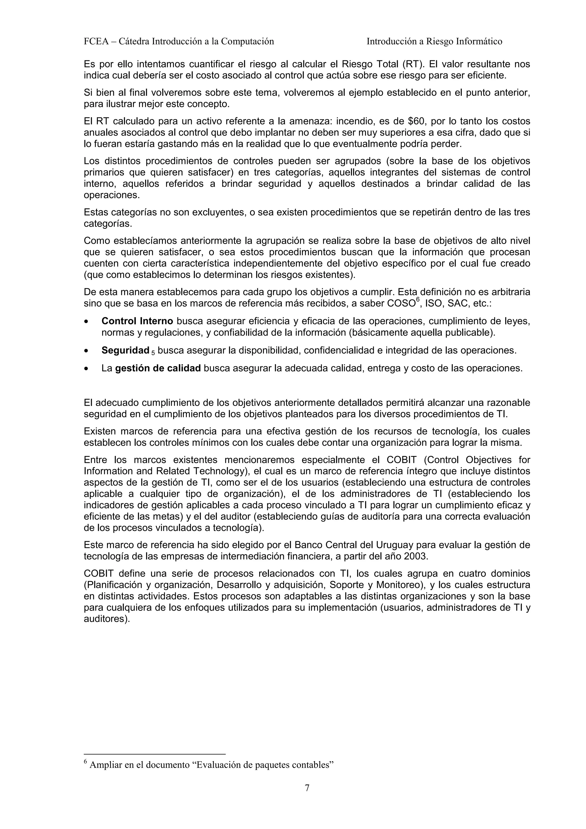FCEA – Cátedra Introducción a la Computación                      Introducción a Riesgo Informático

Es por ello intentamos cuantificar el riesgo al calcular el Riesgo Total (RT). El valor resultante nos
indica cual debería ser el costo asociado al control que actúa sobre ese riesgo para ser eficiente.
Si bien al final volveremos sobre este tema, volveremos al ejemplo establecido en el punto anterior,
para ilustrar mejor este concepto.
El RT calculado para un activo referente a la amenaza: incendio, es de $60, por lo tanto los costos
anuales asociados al control que debo implantar no deben ser muy superiores a esa cifra, dado que si
lo fueran estaría gastando más en la realidad que lo que eventualmente podría perder.
Los distintos procedimientos de controles pueden ser agrupados (sobre la base de los objetivos
primarios que quieren satisfacer) en tres categorías, aquellos integrantes del sistemas de control
interno, aquellos referidos a brindar seguridad y aquellos destinados a brindar calidad de las
operaciones.
Estas categorías no son excluyentes, o sea existen procedimientos que se repetirán dentro de las tres
categorías.
Como establecíamos anteriormente la agrupación se realiza sobre la base de objetivos de alto nivel
que se quieren satisfacer, o sea estos procedimientos buscan que la información que procesan
cuenten con cierta característica independientemente del objetivo específico por el cual fue creado
(que como establecimos lo determinan los riesgos existentes).
De esta manera establecemos para cada grupo los objetivos a cumplir. Esta definición no es arbitraria
                                                                         6
sino que se basa en los marcos de referencia más recibidos, a saber COSO , ISO, SAC, etc.:
•     Control Interno busca asegurar eficiencia y eficacia de las operaciones, cumplimiento de leyes,
      normas y regulaciones, y confiabilidad de la información (básicamente aquella publicable).
•     Seguridad 5 busca asegurar la disponibilidad, confidencialidad e integridad de las operaciones.
•     La gestión de calidad busca asegurar la adecuada calidad, entrega y costo de las operaciones.


El adecuado cumplimiento de los objetivos anteriormente detallados permitirá alcanzar una razonable
seguridad en el cumplimiento de los objetivos planteados para los diversos procedimientos de TI.
Existen marcos de referencia para una efectiva gestión de los recursos de tecnología, los cuales
establecen los controles mínimos con los cuales debe contar una organización para lograr la misma.
Entre los marcos existentes mencionaremos especialmente el COBIT (Control Objectives for
Information and Related Technology), el cual es un marco de referencia íntegro que incluye distintos
aspectos de la gestión de TI, como ser el de los usuarios (estableciendo una estructura de controles
aplicable a cualquier tipo de organización), el de los administradores de TI (estableciendo los
indicadores de gestión aplicables a cada proceso vinculado a TI para lograr un cumplimiento eficaz y
eficiente de las metas) y el del auditor (estableciendo guías de auditoría para una correcta evaluación
de los procesos vinculados a tecnología).
Este marco de referencia ha sido elegido por el Banco Central del Uruguay para evaluar la gestión de
tecnología de las empresas de intermediación financiera, a partir del año 2003.
COBIT define una serie de procesos relacionados con TI, los cuales agrupa en cuatro dominios
(Planificación y organización, Desarrollo y adquisición, Soporte y Monitoreo), y los cuales estructura
en distintas actividades. Estos procesos son adaptables a las distintas organizaciones y son la base
para cualquiera de los enfoques utilizados para su implementación (usuarios, administradores de TI y
auditores).




6
    Ampliar en el documento “Evaluación de paquetes contables”

                                                       7
 