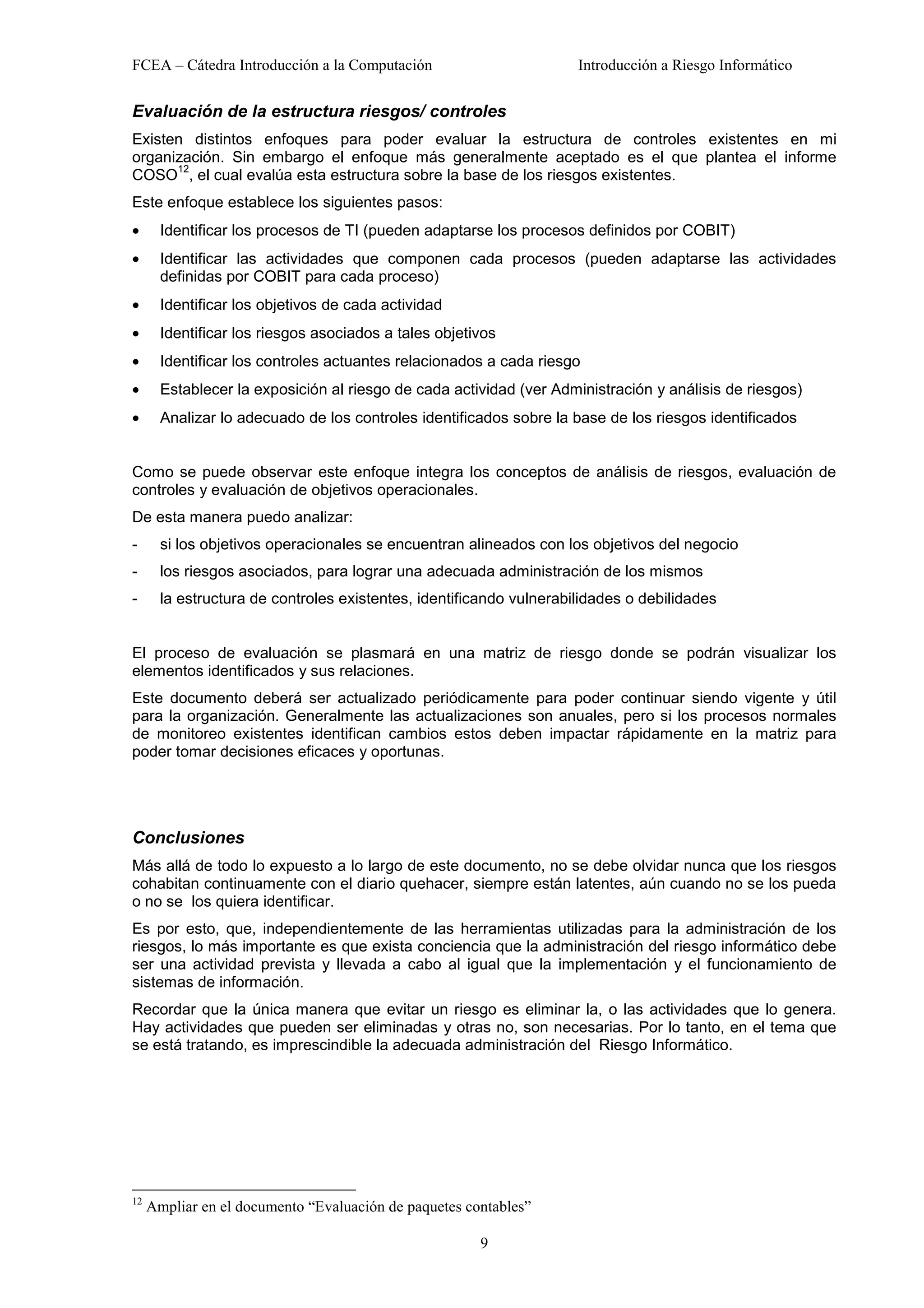 FCEA – Cátedra Introducción a la Computación                         Introducción a Riesgo Informático


Evaluación de la estructura riesgos/ controles
Existen distintos enfoques para poder evaluar la estructura de controles existentes en mi
organización. Sin embargo el enfoque más generalmente aceptado es el que plantea el informe
      12
COSO , el cual evalúa esta estructura sobre la base de los riesgos existentes.
Este enfoque establece los siguientes pasos:
•      Identificar los procesos de TI (pueden adaptarse los procesos definidos por COBIT)
•      Identificar las actividades que componen cada procesos (pueden adaptarse las actividades
       definidas por COBIT para cada proceso)
•      Identificar los objetivos de cada actividad
•      Identificar los riesgos asociados a tales objetivos
•      Identificar los controles actuantes relacionados a cada riesgo
•      Establecer la exposición al riesgo de cada actividad (ver Administración y análisis de riesgos)
•      Analizar lo adecuado de los controles identificados sobre la base de los riesgos identificados


Como se puede observar este enfoque integra los conceptos de análisis de riesgos, evaluación de
controles y evaluación de objetivos operacionales.
De esta manera puedo analizar:
-      si los objetivos operacionales se encuentran alineados con los objetivos del negocio
-      los riesgos asociados, para lograr una adecuada administración de los mismos
-      la estructura de controles existentes, identificando vulnerabilidades o debilidades


El proceso de evaluación se plasmará en una matriz de riesgo donde se podrán visualizar los
elementos identificados y sus relaciones.
Este documento deberá ser actualizado periódicamente para poder continuar siendo vigente y útil
para la organización. Generalmente las actualizaciones son anuales, pero si los procesos normales
de monitoreo existentes identifican cambios estos deben impactar rápidamente en la matriz para
poder tomar decisiones eficaces y oportunas.




Conclusiones
Más allá de todo lo expuesto a lo largo de este documento, no se debe olvidar nunca que los riesgos
cohabitan continuamente con el diario quehacer, siempre están latentes, aún cuando no se los pueda
o no se los quiera identificar.
Es por esto, que, independientemente de las herramientas utilizadas para la administración de los
riesgos, lo más importante es que exista conciencia que la administración del riesgo informático debe
ser una actividad prevista y llevada a cabo al igual que la implementación y el funcionamiento de
sistemas de información.
Recordar que la única manera que evitar un riesgo es eliminar la, o las actividades que lo genera.
Hay actividades que pueden ser eliminadas y otras no, son necesarias. Por lo tanto, en el tema que
se está tratando, es imprescindible la adecuada administración del Riesgo Informático.




12
     Ampliar en el documento “Evaluación de paquetes contables”

                                                       9
 