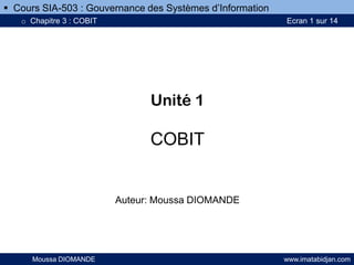 Unité 1
COBIT
Auteur: Moussa DIOMANDE
Moussa DIOMANDE www.imatabidjan.com
 Cours SIA-503 : Gouvernance des Systèmes d’Information
o Chapitre 3 : COBIT Ecran 1 sur 14
 