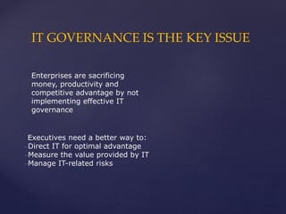 IT GOVERNANCE IS THE KEY ISSUE
Enterprises are sacrificing
money, productivity and
competitive advantage by not
implementing effective IT
governance
Executives need a better way to:
–Direct IT for optimal advantage
–Measure the value provided by IT
–Manage IT-related risks
 