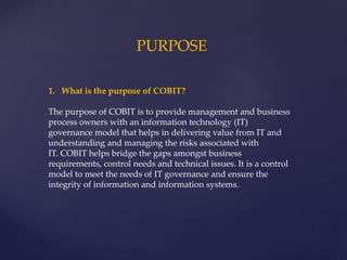 PURPOSE
1. What is the purpose of COBIT?
The purpose of COBIT is to provide management and business
process owners with an information technology (IT)
governance model that helps in delivering value from IT and
understanding and managing the risks associated with
IT. COBIT helps bridge the gaps amongst business
requirements, control needs and technical issues. It is a control
model to meet the needs of IT governance and ensure the
integrity of information and information systems.
 