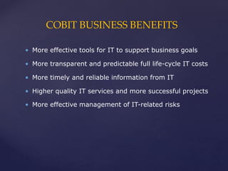COBIT BUSINESS BENEFITS
• More effective tools for IT to support business goals
• More transparent and predictable full life-cycle IT costs
• More timely and reliable information from IT
• Higher quality IT services and more successful projects
• More effective management of IT-related risks
 