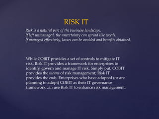 RISK IT
Risk is a natural part of the business landscape.
If left unmanaged, the uncertainty can spread like weeds.
If managed effectively, losses can be avoided and benefits obtained.
While COBIT provides a set of controls to mitigate IT
risk, Risk IT provides a framework for enterprises to
identify, govern and manage IT risk. Simply put, COBIT
provides the means of risk management; Risk IT
provides the ends. Enterprises who have adopted (or are
planning to adopt) COBIT as their IT governance
framework can use Risk IT to enhance risk management.
 