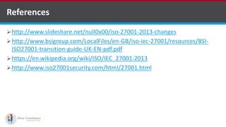 References
http://www.slideshare.net/null0x00/iso-27001-2013-changes
http://www.bsigroup.com/LocalFiles/en-GB/iso-iec-27001/resources/BSI-
ISO27001-transition-guide-UK-EN-pdf.pdf
https://en.wikipedia.org/wiki/ISO/IEC_27001:2013
http://www.iso27001security.com/html/27001.html
kentico software development companies
 