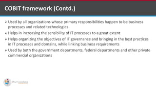  Used by all organizations whose primary responsibilities happen to be business
processes and related technologies
 Helps in increasing the sensibility of IT processes to a great extent
 Helps organizing the objectives of IT governance and bringing in the best practices
in IT processes and domains, while linking business requirements
 Used by both the government departments, federal departments and other private
commercial organizations
COBIT framework (Contd.)
kentico software development companies
 