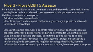 Prova COBIT 5 Foundation
Nível 1
Requisito prévio Nenhum
Público Auditores de TI, gerentes de TI, profissionais de qualidade de TI,
liderança, desenvolvedores, profissionais de processos, gerentes de TI
em empresas que prestam serviços de TI
Recursos de preparação COBIT 5 Foundation Course
COBIT 5: A Business Framework for the Governance and Management of
Enterprise IT
 