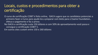 Prova COBIT 5 Implementação
Nível 2
Requisito prévio Conclusão bem sucedida do COBIT 5 Foundation Exam
Conclusão bem sucedida do COBIT 5 Implementação - Curso
Público Auditores de TI, gerentes de TI, profissionais de qualidade em TI,
liderança de TI, desenvolvedores, profissionais de processos, gerentes de
TI em empresas de prestação de serviço, gerentes de negócios de TI
Recursos de preparação COBIT 5 Implementação do Curso
COBIT 5: Um quadro de Negócios para a Governança e Gestão de TI
empresarial
COBIT 5 Guia de Implementação
 