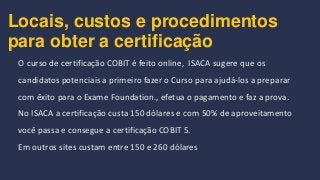 Locais, custos e procedimentos
para obter a certificação
O curso de certificação COBIT é feito online, ISACA sugere que os
candidatos potenciais a primeiro fazer o Curso para ajudá-los a preparar
com êxito para o Exame Foundation., efetua o pagamento e faz a prova.
No ISACA a certificação custa 150 dólares e com 50% de aproveitamento
você passa e consegue a certificação COBIT 5.
Em outros sites custam entre 150 e 260 dólares
 