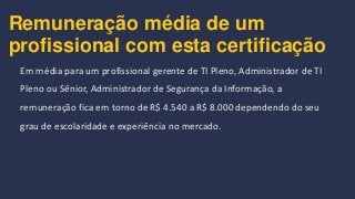 Remuneração média de um
profissional com esta certificação
Em média para um profissional gerente de TI Pleno, Administrador de TI
Pleno ou Sênior, Administrador de Segurança da Informação, a
remuneração fica em torno de R$ 4.540 a R$ 8.000 dependendo do seu
grau de escolaridade e experiência no mercado.
 
