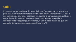 CobiT
É um guia para a gestão de TI, formulado em framework e recomendado
pelo ISACA (Information Systems Audit and Control Foundation). O CobiT é
um conjunto de diretrizes baseadas em auditoria para processos, práticas e
controles de TI, voltado para redução de risco, enfoca integridade,
confiabilidade e segurança. Resumindo, o CobiT nada mais é do que um
conjunto de ferramentas para a excelência em TI.
 