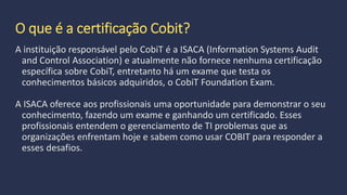 O que é a certificação Cobit?
A instituição responsável pelo CobiT é a ISACA (Information Systems Audit
and Control Association) e atualmente não fornece nenhuma certificação
específica sobre CobiT, entretanto há um exame que testa os
conhecimentos básicos adquiridos, o CobiT Foundation Exam.
 