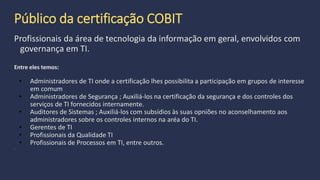 O que é a certificação Cobit?
A ISACA oferece aos profissionais uma oportunidade para demonstrar o
seu conhecimento, fazendo um exame e ganhando um certificado. Esses
profissionais entendem o gerenciamento de TI problemas que as
organizações enfrentam hoje e sabem como usar COBIT para responder a
esses desafios.
 