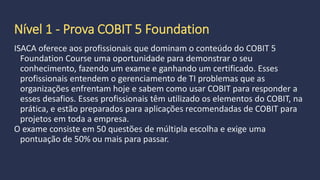 Público da certificação COBIT
Também temos:
 Auxiliá-los com subsídios às suas opniões no aconselhamento aos
administradores sobre os controles internos na aréa do TI.
 Gerentes de TI
 Profissionais da Qualidade TI
 Profissionais de Processos em TI, entre outros.
·
 