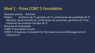 Pré requisitos,
formação e experiência
Requisito prévio:
Varia de acordo com o nível pretendido
Níveis
Nível 1 - Prova COBIT 5 Foundation
Nível 2 - Prova COBIT 5 Implementação
Nível 3 - Prova COBIT 5 Assessor
 