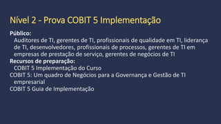 Nível 1
Prova COBIT 5 Foundation
Esses profissionais entendem o gerenciamento de TI problemas que as
organizações enfrentam hoje e sabem como usar COBIT para responder a
esses desafios. Esses profissionais têm utilizado os elementos do COBIT, na
prática, e estão preparados para aplicações recomendadas de COBIT para
projetos em toda a empresa.
O exame consiste em 50 questões de múltipla escolha e exige uma pontuação
de 50% ou mais para passar.
 
