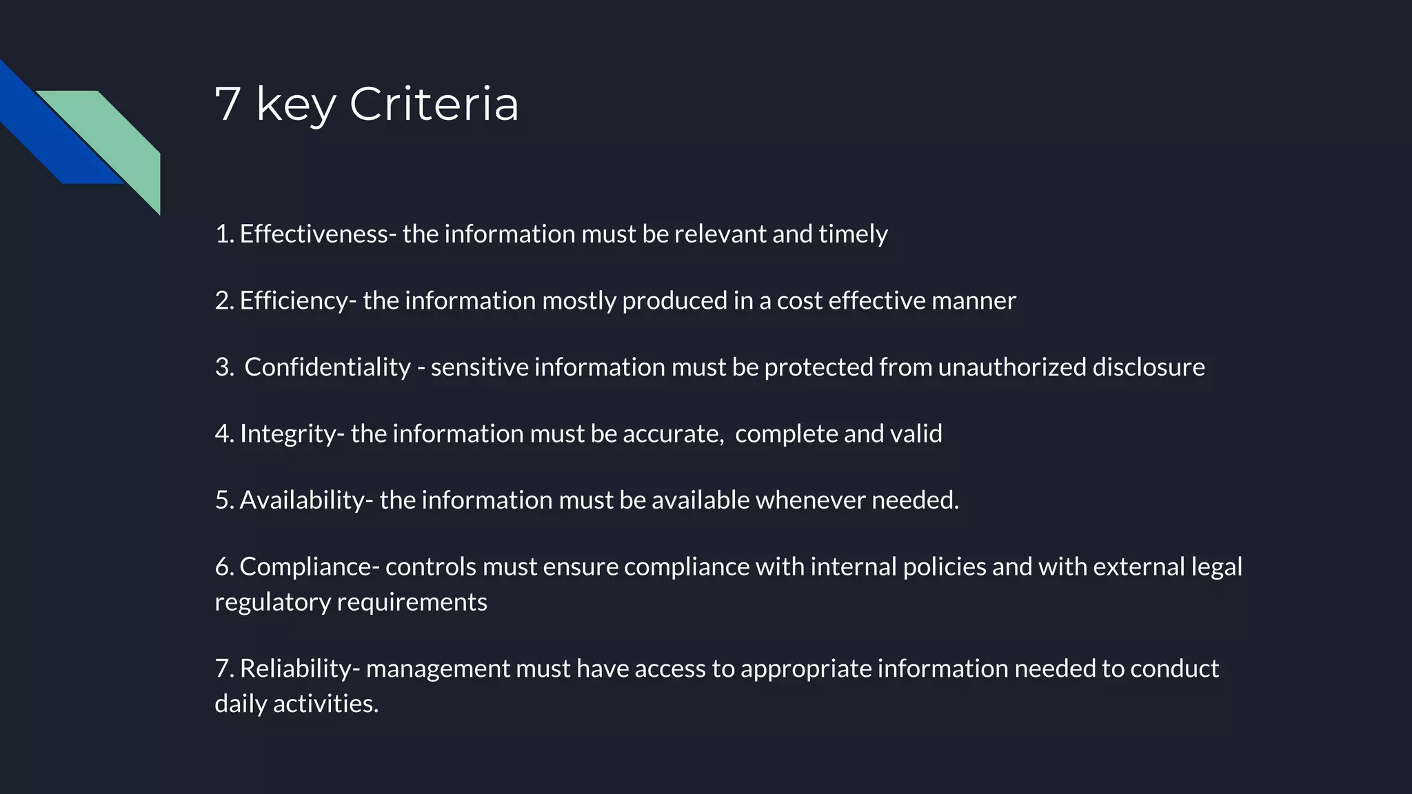 7 key Criteria
1. Effectiveness- the information must be relevant and timely
2. Efficiency- the information mostly produced in a cost effective manner
3. Confidentiality - sensitive information must be protected from unauthorized disclosure
4. Integrity- the information must be accurate, complete and valid
5. Availability- the information must be available whenever needed.
6. Compliance- controls must ensure compliance with internal policies and with external legal
regulatory requirements
7. Reliability- management must have access to appropriate information needed to conduct
daily activities.
 