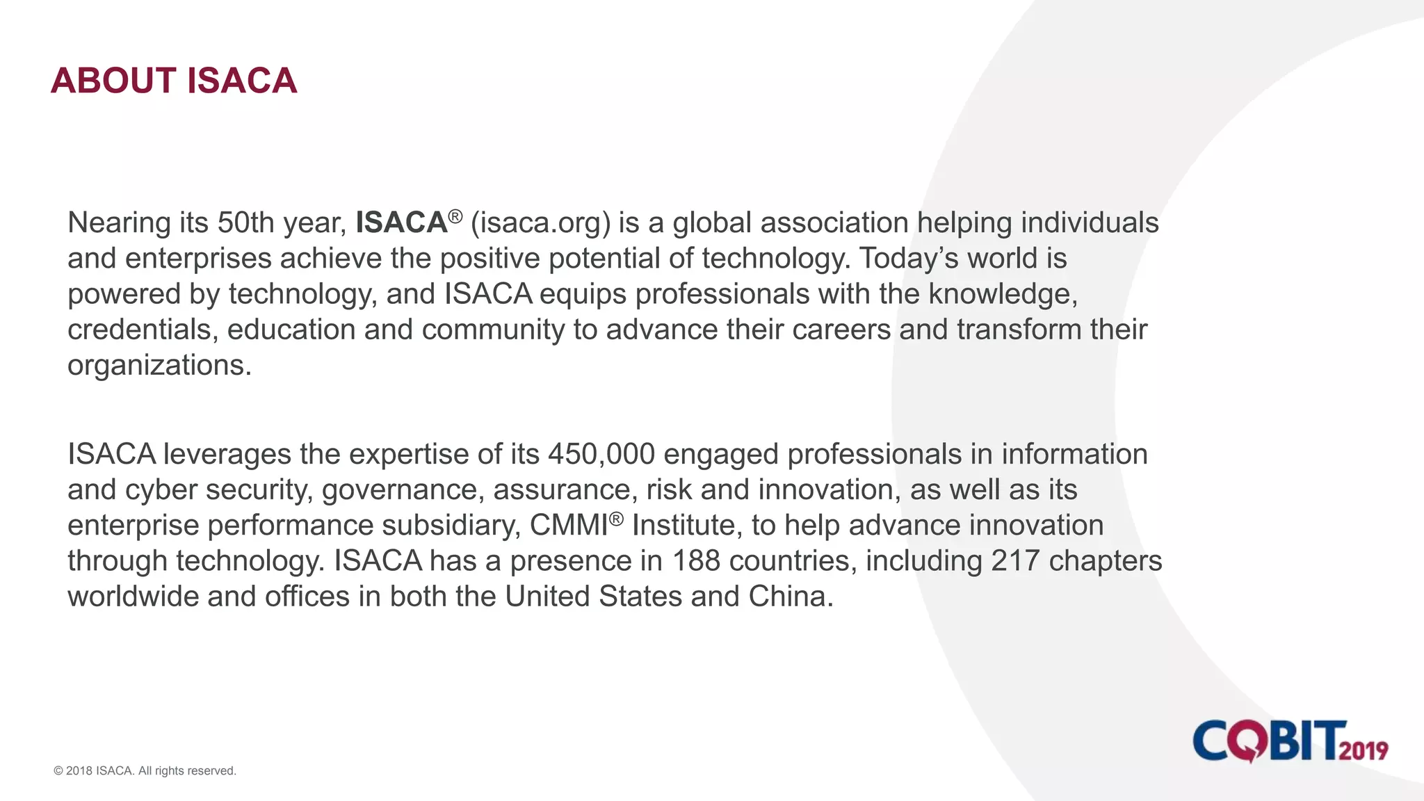 © 2018 ISACA. All rights reserved.
ABOUT ISACA
Nearing its 50th year, ISACA® (isaca.org) is a global association helping individuals
and enterprises achieve the positive potential of technology. Today’s world is
powered by technology, and ISACA equips professionals with the knowledge,
credentials, education and community to advance their careers and transform their
organizations.
ISACA leverages the expertise of its 450,000 engaged professionals in information
and cyber security, governance, assurance, risk and innovation, as well as its
enterprise performance subsidiary, CMMI® Institute, to help advance innovation
through technology. ISACA has a presence in 188 countries, including 217 chapters
worldwide and offices in both the United States and China.
 