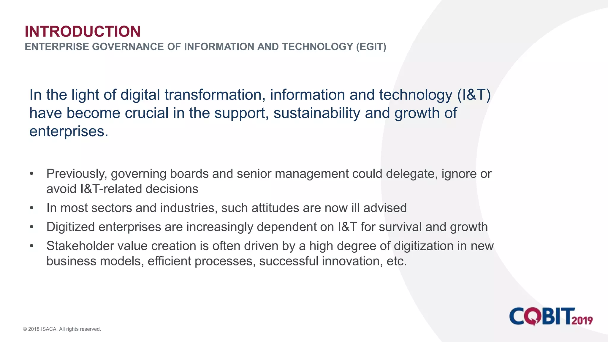 © 2018 ISACA. All rights reserved.
In the light of digital transformation, information and technology (I&T)
have become crucial in the support, sustainability and growth of
enterprises.
• Previously, governing boards and senior management could delegate, ignore or
avoid I&T-related decisions
• In most sectors and industries, such attitudes are now ill advised
• Digitized enterprises are increasingly dependent on I&T for survival and growth
• Stakeholder value creation is often driven by a high degree of digitization in new
business models, efficient processes, successful innovation, etc.
INTRODUCTION
ENTERPRISE GOVERNANCE OF INFORMATION AND TECHNOLOGY (EGIT)
 