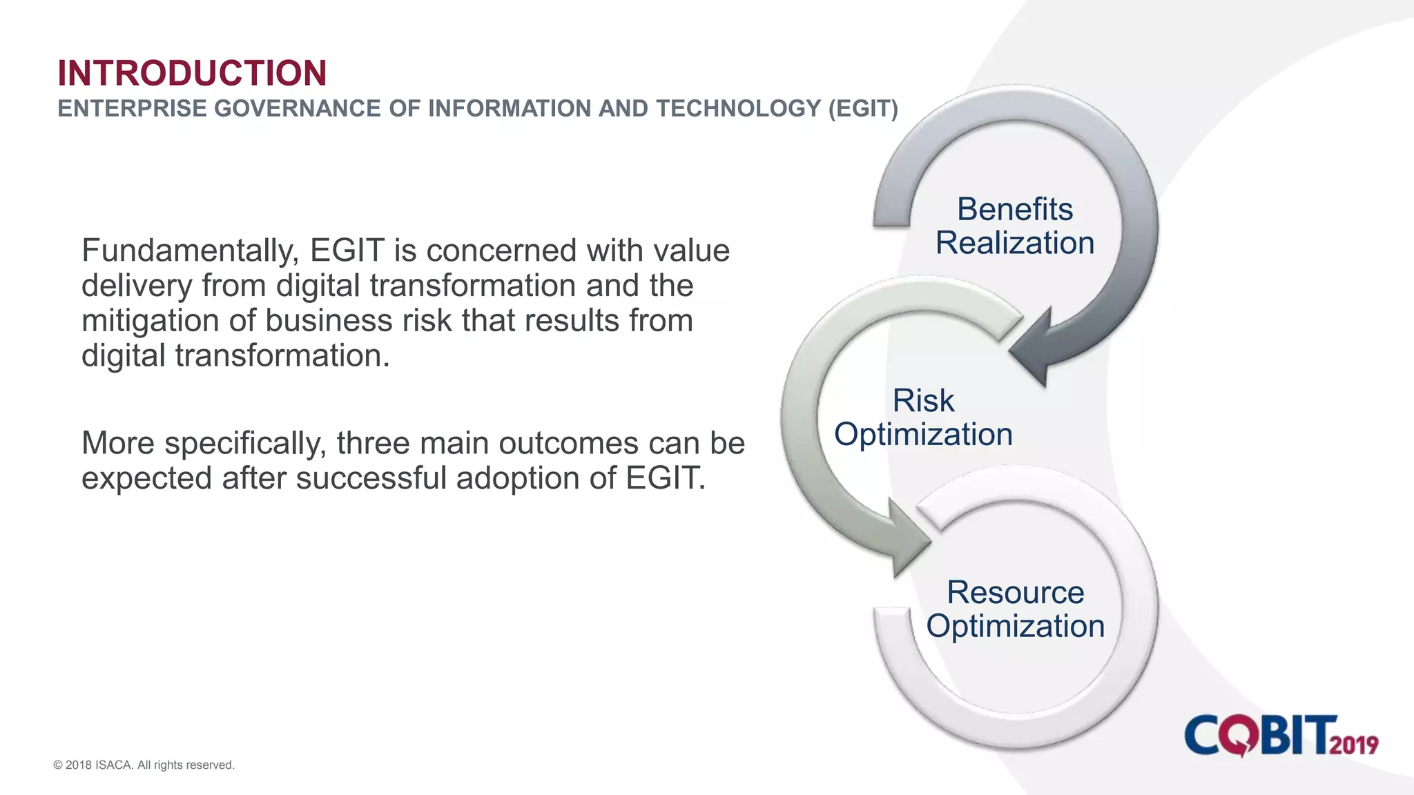 © 2018 ISACA. All rights reserved.
Fundamentally, EGIT is concerned with value
delivery from digital transformation and the
mitigation of business risk that results from
digital transformation.
More specifically, three main outcomes can be
expected after successful adoption of EGIT.
INTRODUCTION
ENTERPRISE GOVERNANCE OF INFORMATION AND TECHNOLOGY (EGIT)
Benefits
Realization
Risk
Optimization
Resource
Optimization
 