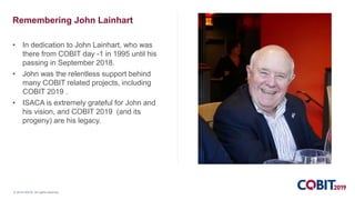 © 2018 ISACA. All rights reserved.
Remembering John Lainhart
• In dedication to John Lainhart, who was
there from COBIT day -1 in 1995 until his
passing in September 2018.
• John was the relentless support behind
many COBIT related projects, including
COBIT 2019 .
• ISACA is extremely grateful for John and
his vision, and COBIT 2019 (and its
progeny) are his legacy.
 