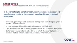 © 2018 ISACA. All rights reserved.
In the light of digital transformation, information and technology (I&T)
have become crucial in the support, sustainability and growth of
enterprises.
• Previously, governing boards and senior management could delegate, ignore or
avoid I&T-related decisions
• In most sectors and industries, such attitudes are now ill advised
• Digitized enterprises are increasingly dependent on I&T for survival and growth
• Stakeholder value creation is often driven by a high degree of digitization in new
business models, efficient processes, successful innovation, etc.
INTRODUCTION
ENTERPRISE GOVERNANCE OF INFORMATION AND TECHNOLOGY (EGIT)
 