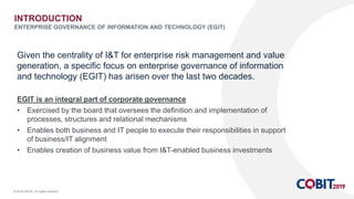 © 2018 ISACA. All rights reserved.
Given the centrality of I&T for enterprise risk management and value
generation, a specific focus on enterprise governance of information
and technology (EGIT) has arisen over the last two decades.
EGIT is an integral part of corporate governance
• Exercised by the board that oversees the definition and implementation of
processes, structures and relational mechanisms
• Enables both business and IT people to execute their responsibilities in support
of business/IT alignment
• Enables creation of business value from I&T-enabled business investments
INTRODUCTION
ENTERPRISE GOVERNANCE OF INFORMATION AND TECHNOLOGY (EGIT)
 
