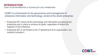 © 2018 ISACA. All rights reserved.
COBIT is a framework for the governance and management of
enterprise information and technology, aimed at the whole enterprise.
• Enterprise I&T means all the technology and information processing the
enterprise puts in place to achieve its goals, regardless of where this
happens in the enterprise
• Enterprise I&T is not limited to the IT department of an organization, but
certainly includes it
INTRODUCTION
COBIT AS AN INFORMATION & TECHNOLOGY (I&T) FRAMEWORK
 
