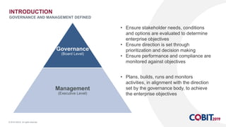 © 2018 ISACA. All rights reserved.
Governance
(Board Level)
Management
(Executive Level)
INTRODUCTION
GOVERNANCE AND MANAGEMENT DEFINED
• Plans, builds, runs and monitors
activities, in alignment with the direction
set by the governance body, to achieve
the enterprise objectives
• Ensure stakeholder needs, conditions
and options are evaluated to determine
enterprise objectives
• Ensure direction is set through
prioritization and decision making
• Ensure performance and compliance are
monitored against objectives
 